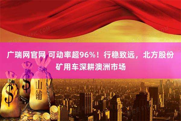 广瑞网官网 可动率超96%！行稳致远，北方股份矿用车深耕澳洲市场