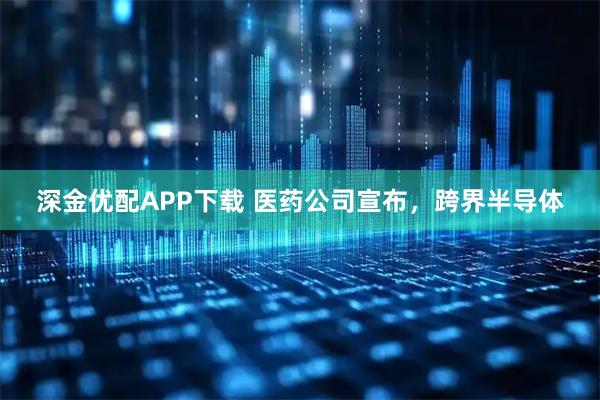 深金优配APP下载 医药公司宣布，跨界半导体