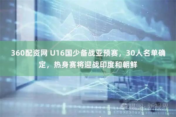 360配资网 U16国少备战亚预赛，30人名单确定，热身赛将迎战印度和朝鲜