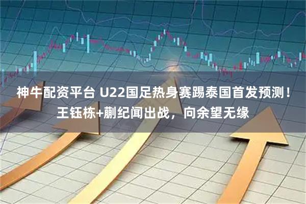 神牛配资平台 U22国足热身赛踢泰国首发预测！王钰栋+蒯纪闻出战，向余望无缘