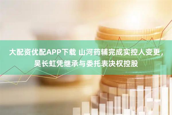 大配资优配APP下载 山河药辅完成实控人变更，吴长虹凭继承与委托表决权控股