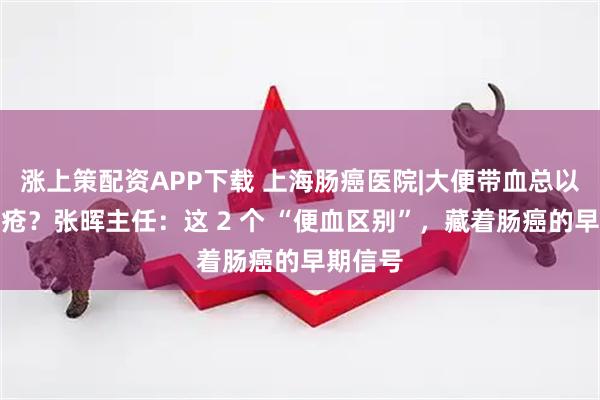 涨上策配资APP下载 上海肠癌医院|大便带血总以为是痔疮？张晖主任：这 2 个 “便血区别”，藏着肠癌的早期信号