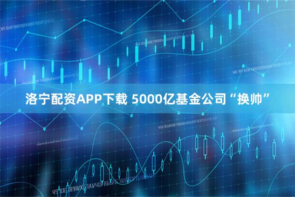 洛宁配资APP下载 5000亿基金公司“换帅”