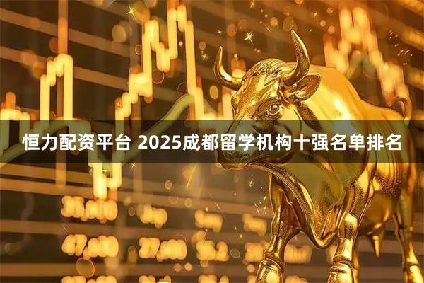 恒力配资平台 2025成都留学机构十强名单排名
