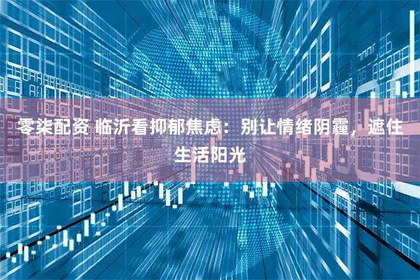 零柒配资 临沂看抑郁焦虑：别让情绪阴霾，遮住生活阳光