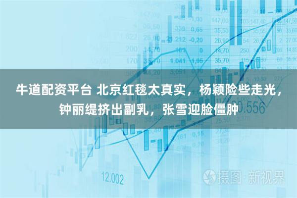 牛道配资平台 北京红毯太真实，杨颖险些走光，钟丽缇挤出副乳，张雪迎脸僵肿